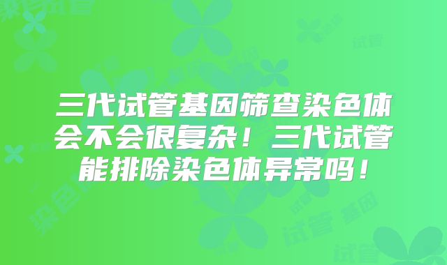 三代试管基因筛查染色体会不会很复杂！三代试管能排除染色体异常吗！