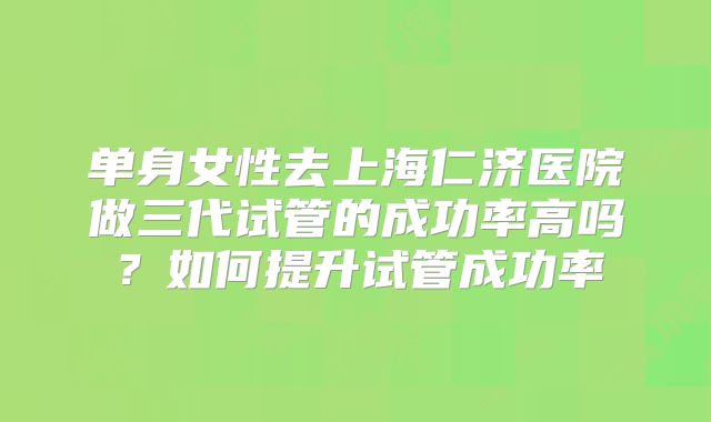 单身女性去上海仁济医院做三代试管的成功率高吗?如何提升试管成功率