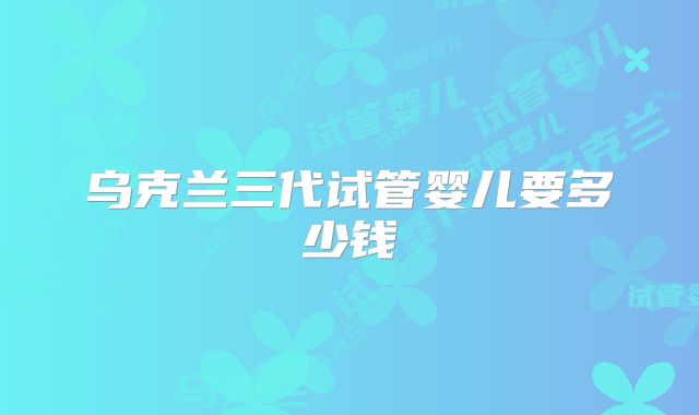乌克兰三代试管婴儿要多少钱