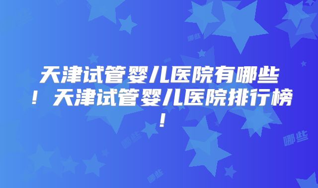 天津试管婴儿医院有哪些！天津试管婴儿医院排行榜！