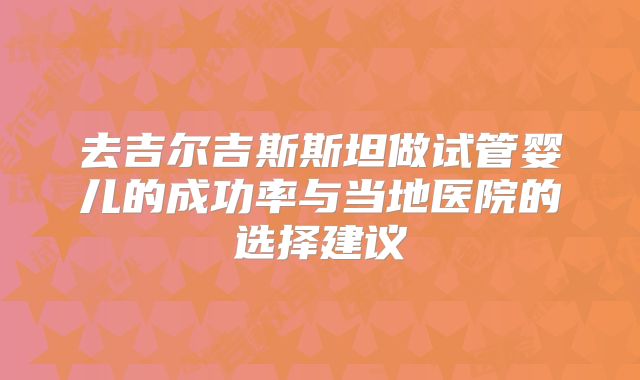 去吉尔吉斯斯坦做试管婴儿的成功率与当地医院的选择建议
