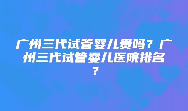 广州三代试管婴儿贵吗？广州三代试管婴儿医院排名？