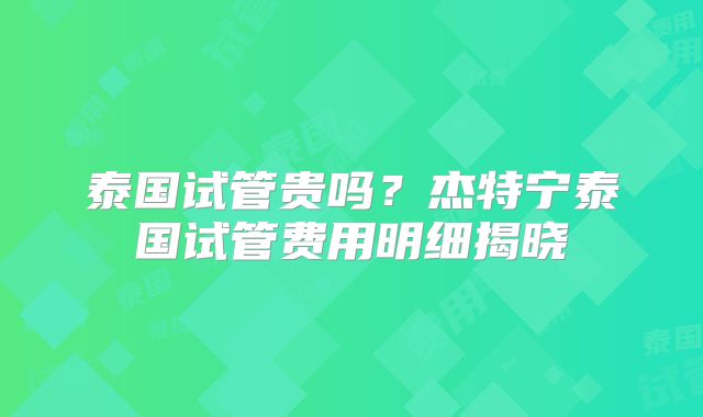泰国试管贵吗?杰特宁泰国试管费用明细揭晓