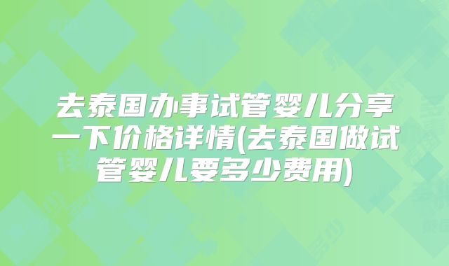 去泰国办事试管婴儿分享一下价格详情(去泰国做试管婴儿要多少费用)