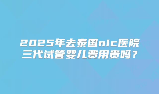 2025年去泰国nic医院三代试管婴儿费用贵吗？