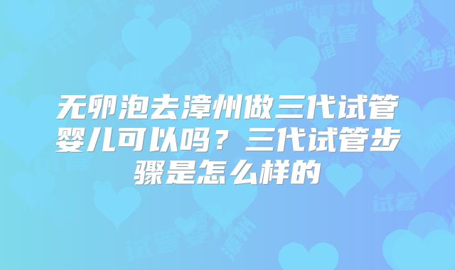 无卵泡去漳州做三代试管婴儿可以吗?三代试管步骤是怎么样的