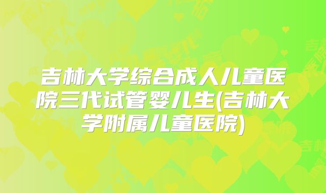 吉林大学综合成人儿童医院三代试管婴儿生(吉林大学附属儿童医院)