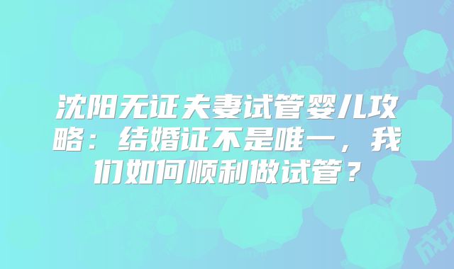 沈阳无证夫妻试管婴儿攻略:结婚证不是唯一,我们如何顺利做试管?