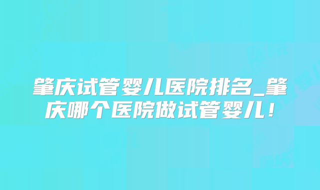 肇庆试管婴儿医院排名_肇庆哪个医院做试管婴儿!
