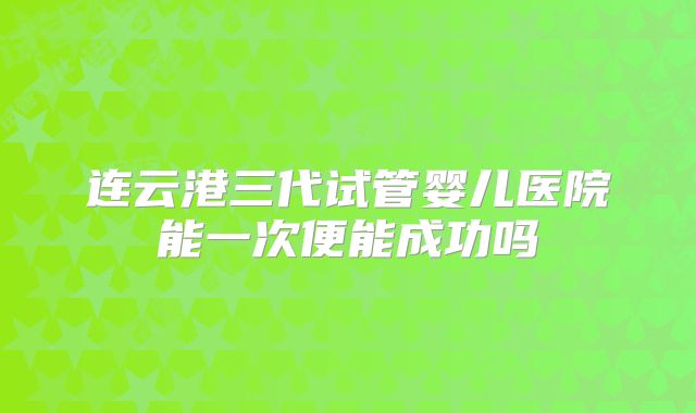 连云港三代试管婴儿医院能一次便能成功吗