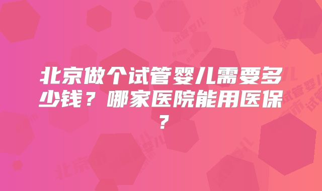 北京做个试管婴儿需要多少钱？哪家医院能用医保？