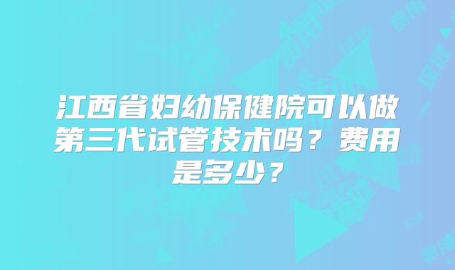 江西省妇幼保健院可以做第三代试管技术吗？费用是多少？