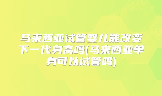 马来西亚试管婴儿能改变下一代身高吗(马来西亚单身可以试管吗)