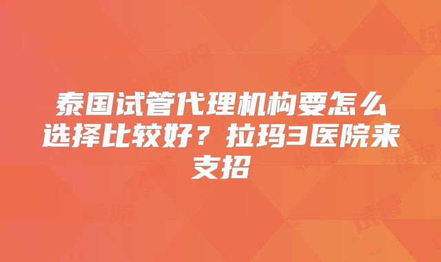 泰国试管代理机构要怎么选择比较好？拉玛3医院来支招
