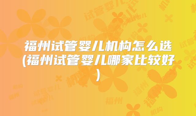 福州试管婴儿机构怎么选(福州试管婴儿哪家比较好)