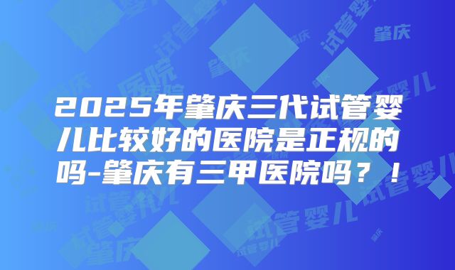 2025年肇庆三代试管婴儿比较好的医院是正规的吗-肇庆有三甲医院吗?!