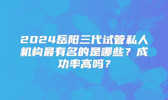 2024岳阳三代试管私人机构最有名的是哪些?成功率高吗?