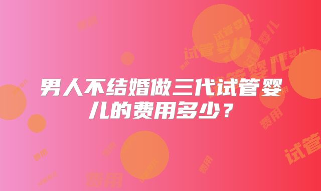 男人不结婚做三代试管婴儿的费用多少?