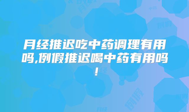月经推迟吃中药调理有用吗,例假推迟喝中药有用吗!