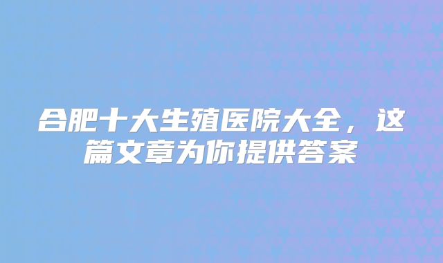 合肥十大生殖医院大全，这篇文章为你提供答案