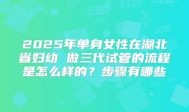 2025年单身女性在湖北省妇幼 做三代试管的流程是怎么样的？步骤有哪些