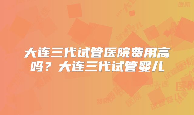 大连三代试管医院费用高吗?大连三代试管婴儿