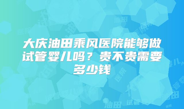 大庆油田乘风医院能够做试管婴儿吗？贵不贵需要多少钱
