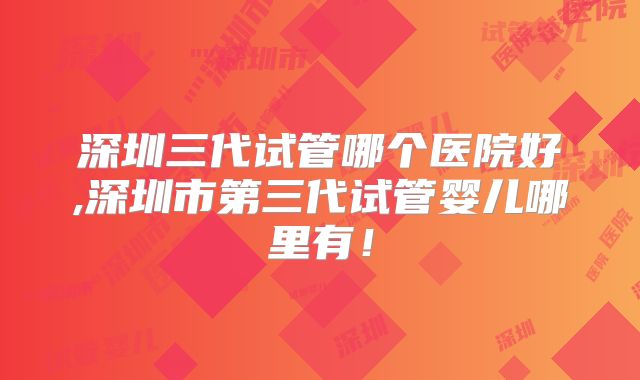深圳三代试管哪个医院好,深圳市第三代试管婴儿哪里有！