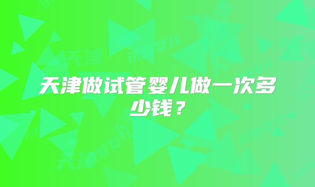 天津做试管婴儿做一次多少钱?