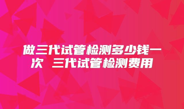 做三代试管检测多少钱一次 三代试管检测费用