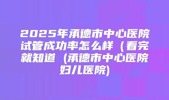 2025年承德市中心医院试管成功率怎么样（看完就知道 (承德市中心医院妇儿医院)