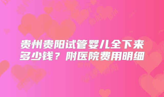 贵州贵阳试管婴儿全下来多少钱?附医院费用明细