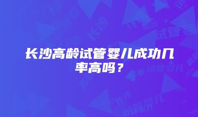 长沙高龄试管婴儿成功几率高吗?
