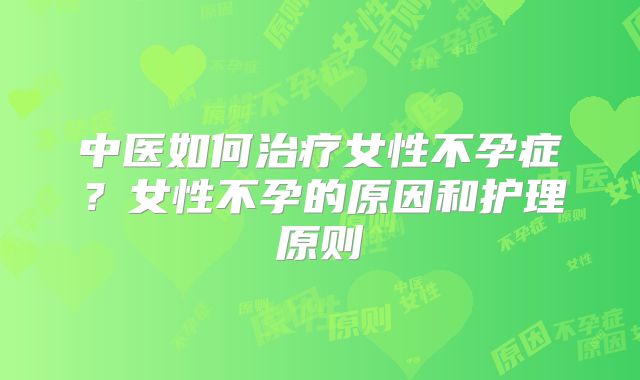 中医如何治疗女性不孕症？女性不孕的原因和护理原则