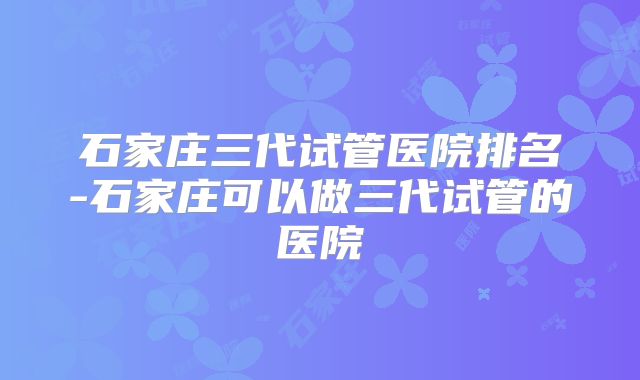 石家庄三代试管医院排名-石家庄可以做三代试管的医院