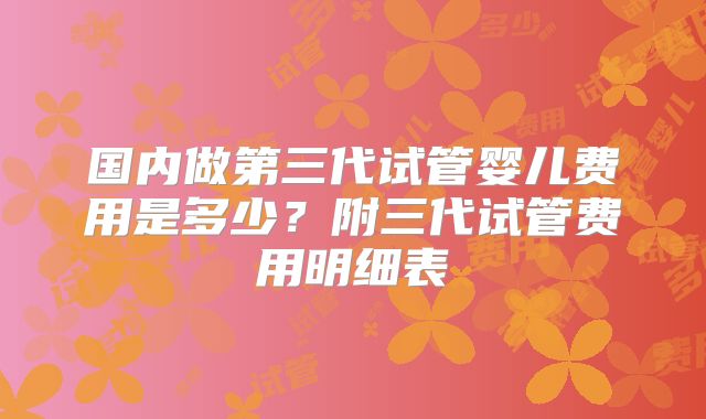 国内做第三代试管婴儿费用是多少？附三代试管费用明细表