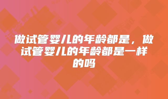 做试管婴儿的年龄都是，做试管婴儿的年龄都是一样的吗