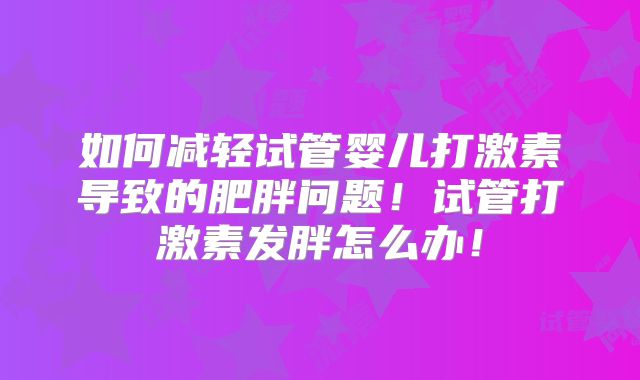 如何减轻试管婴儿打激素导致的肥胖问题！试管打激素发胖怎么办！