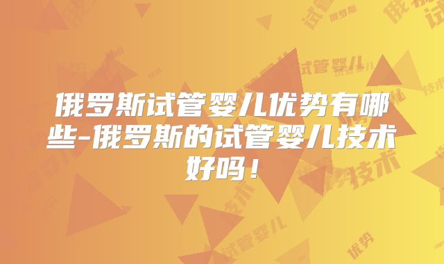 俄罗斯试管婴儿优势有哪些-俄罗斯的试管婴儿技术好吗!
