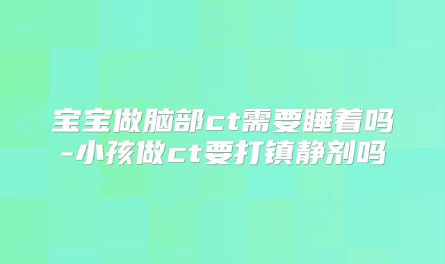 宝宝做脑部ct需要睡着吗-小孩做ct要打镇静剂吗