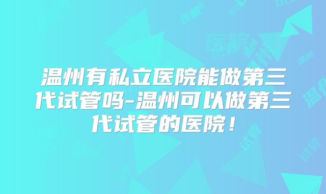 温州有私立医院能做第三代试管吗-温州可以做第三代试管的医院！