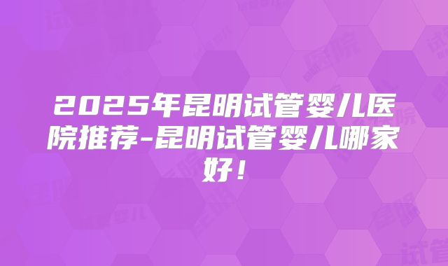 2025年昆明试管婴儿医院推荐-昆明试管婴儿哪家好!