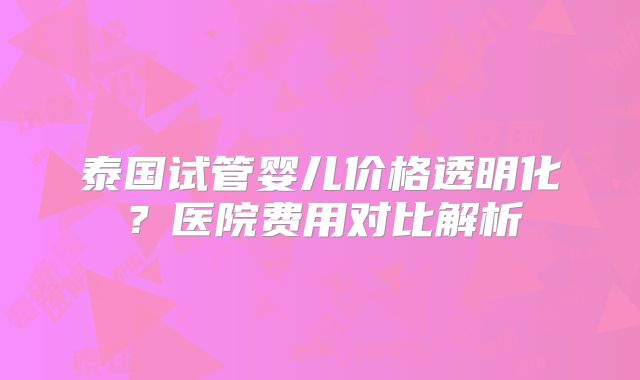 泰国试管婴儿价格透明化？医院费用对比解析