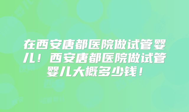 在西安唐都医院做试管婴儿！西安唐都医院做试管婴儿大概多少钱！