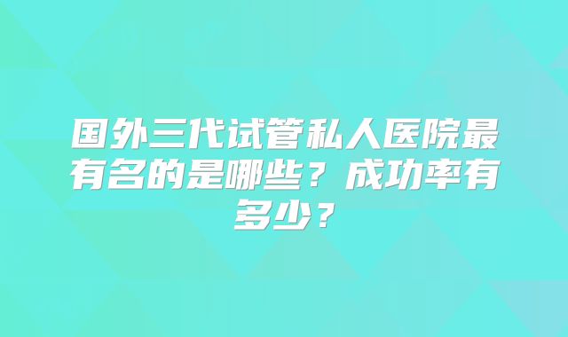 国外三代试管私人医院最有名的是哪些？成功率有多少？