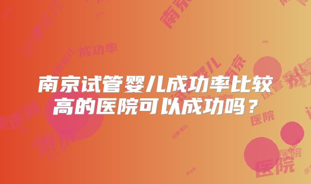 南京试管婴儿成功率比较高的医院可以成功吗?