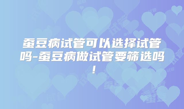 蚕豆病试管可以选择试管吗-蚕豆病做试管要筛选吗！