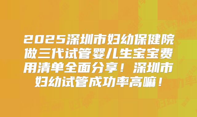 2025深圳市妇幼保健院做三代试管婴儿生宝宝费用清单全面分享！深圳市妇幼试管成功率高嘛！