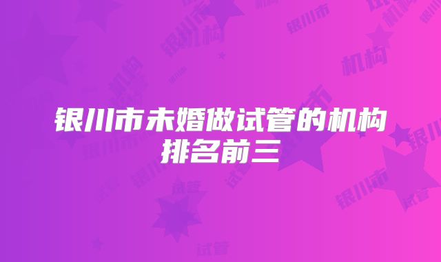 银川市未婚做试管的机构排名前三