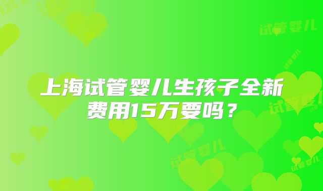 上海试管婴儿生孩子全新费用15万要吗？